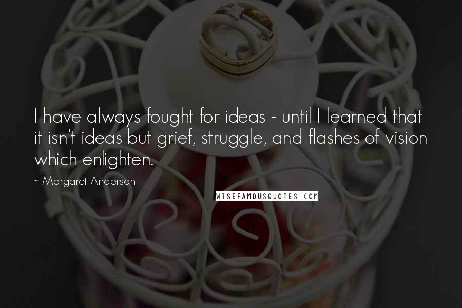 Margaret Anderson Quotes: I have always fought for ideas - until I learned that it isn't ideas but grief, struggle, and flashes of vision which enlighten.