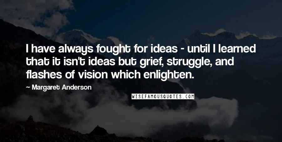 Margaret Anderson Quotes: I have always fought for ideas - until I learned that it isn't ideas but grief, struggle, and flashes of vision which enlighten.