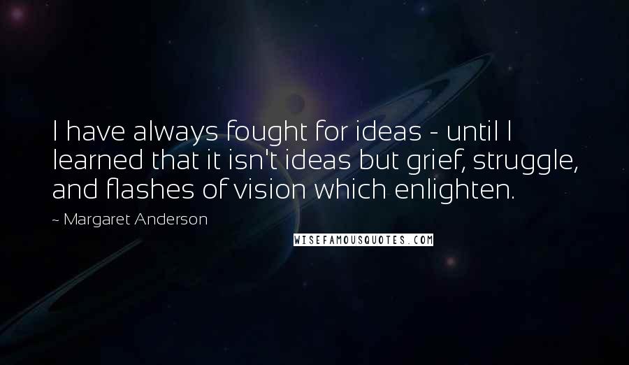 Margaret Anderson Quotes: I have always fought for ideas - until I learned that it isn't ideas but grief, struggle, and flashes of vision which enlighten.