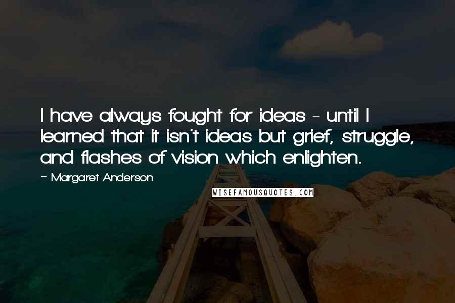 Margaret Anderson Quotes: I have always fought for ideas - until I learned that it isn't ideas but grief, struggle, and flashes of vision which enlighten.