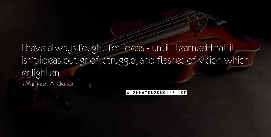 Margaret Anderson Quotes: I have always fought for ideas - until I learned that it isn't ideas but grief, struggle, and flashes of vision which enlighten.