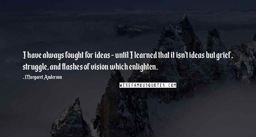 Margaret Anderson Quotes: I have always fought for ideas - until I learned that it isn't ideas but grief, struggle, and flashes of vision which enlighten.