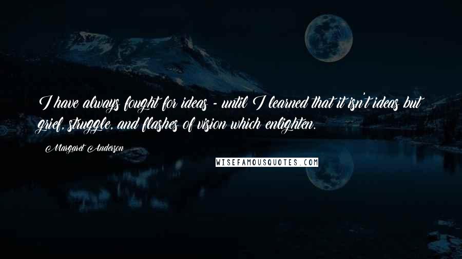 Margaret Anderson Quotes: I have always fought for ideas - until I learned that it isn't ideas but grief, struggle, and flashes of vision which enlighten.