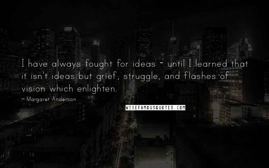 Margaret Anderson Quotes: I have always fought for ideas - until I learned that it isn't ideas but grief, struggle, and flashes of vision which enlighten.