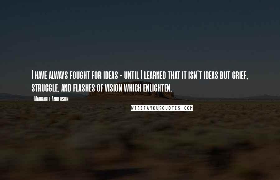 Margaret Anderson Quotes: I have always fought for ideas - until I learned that it isn't ideas but grief, struggle, and flashes of vision which enlighten.