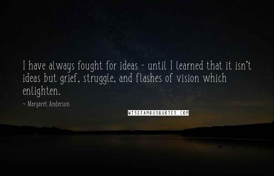 Margaret Anderson Quotes: I have always fought for ideas - until I learned that it isn't ideas but grief, struggle, and flashes of vision which enlighten.