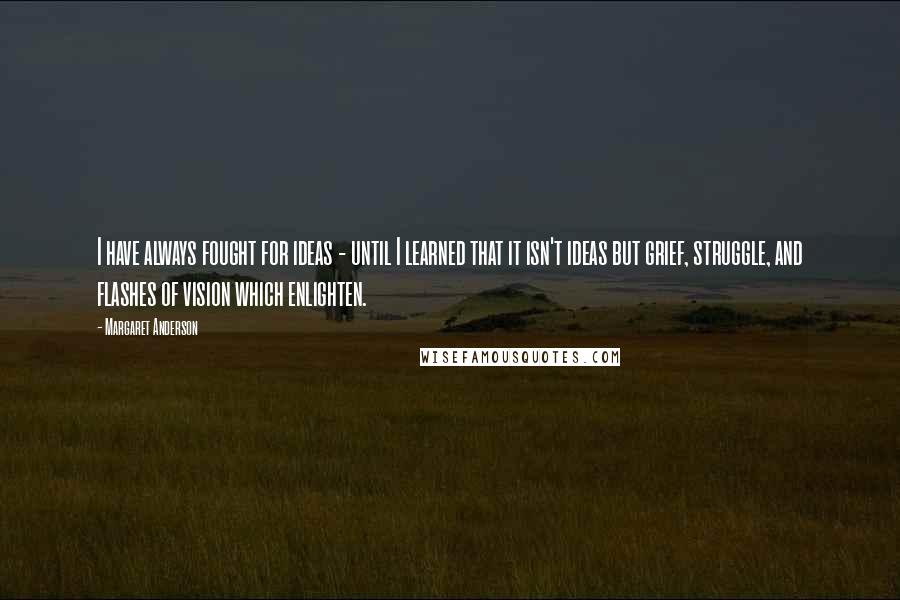 Margaret Anderson Quotes: I have always fought for ideas - until I learned that it isn't ideas but grief, struggle, and flashes of vision which enlighten.