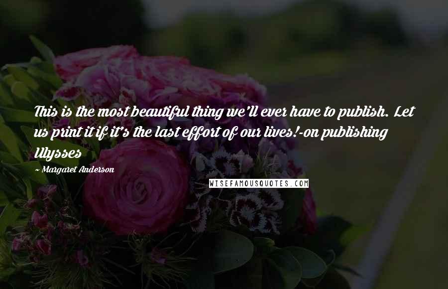 Margaret Anderson Quotes: This is the most beautiful thing we'll ever have to publish. Let us print it if it's the last effort of our lives!-on publishing Ulysses