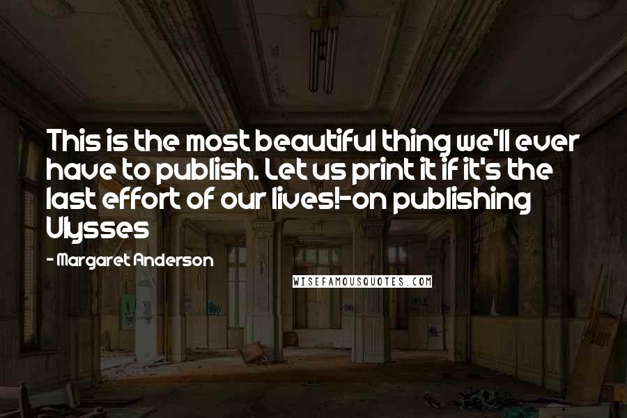Margaret Anderson Quotes: This is the most beautiful thing we'll ever have to publish. Let us print it if it's the last effort of our lives!-on publishing Ulysses
