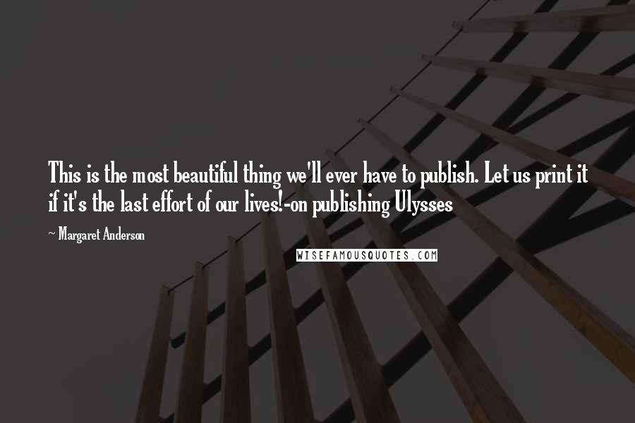 Margaret Anderson Quotes: This is the most beautiful thing we'll ever have to publish. Let us print it if it's the last effort of our lives!-on publishing Ulysses