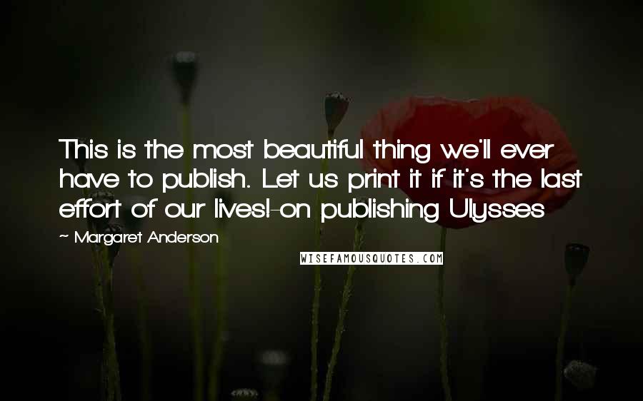 Margaret Anderson Quotes: This is the most beautiful thing we'll ever have to publish. Let us print it if it's the last effort of our lives!-on publishing Ulysses