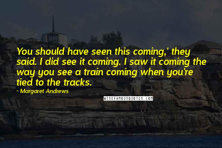 Margaret Andrews Quotes: You should have seen this coming,' they said. I did see it coming. I saw it coming the way you see a train coming when you're tied to the tracks.