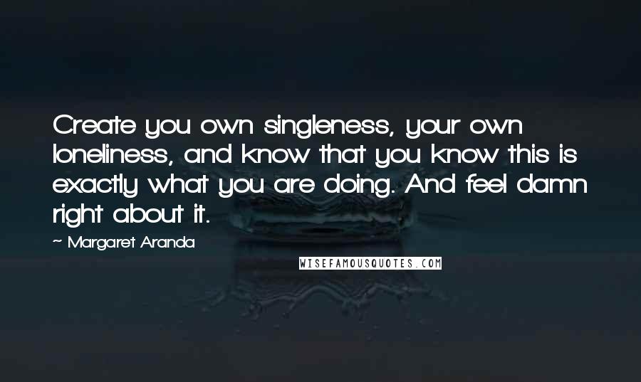 Margaret Aranda Quotes: Create you own singleness, your own loneliness, and know that you know this is exactly what you are doing. And feel damn right about it.