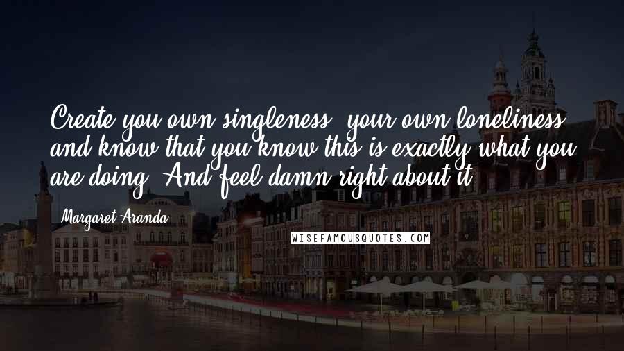 Margaret Aranda Quotes: Create you own singleness, your own loneliness, and know that you know this is exactly what you are doing. And feel damn right about it.