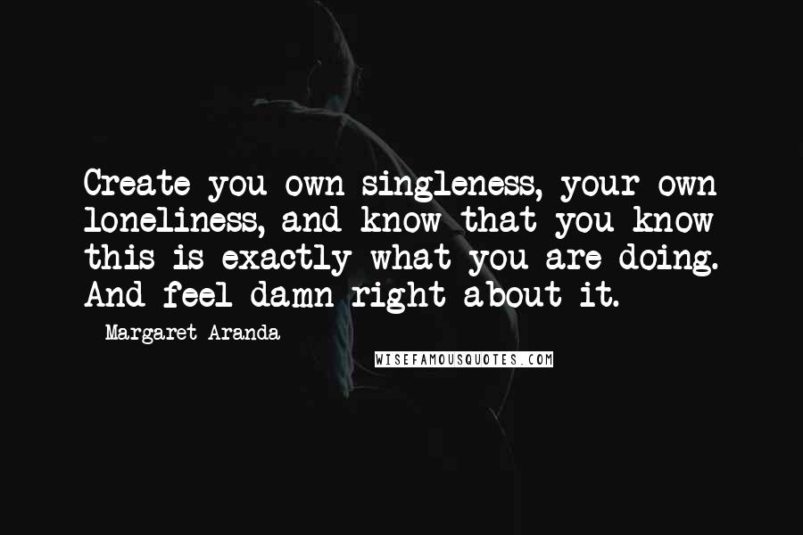 Margaret Aranda Quotes: Create you own singleness, your own loneliness, and know that you know this is exactly what you are doing. And feel damn right about it.