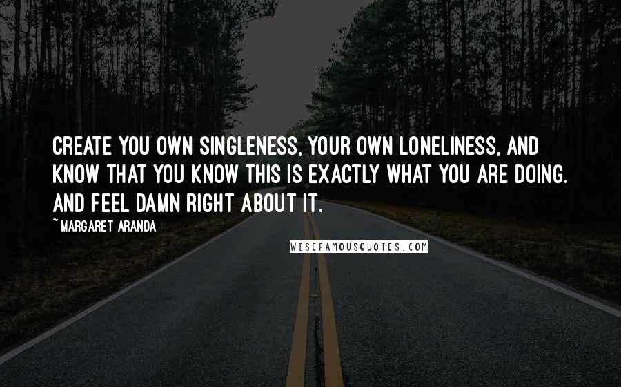 Margaret Aranda Quotes: Create you own singleness, your own loneliness, and know that you know this is exactly what you are doing. And feel damn right about it.