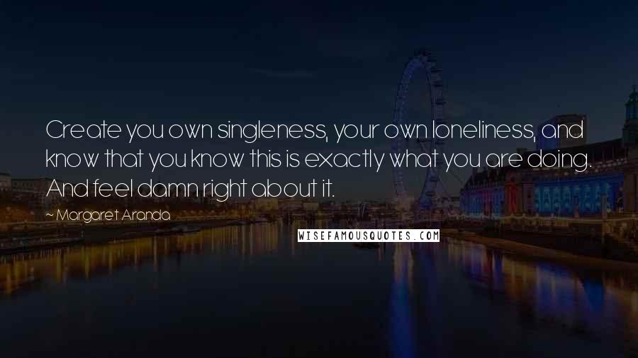 Margaret Aranda Quotes: Create you own singleness, your own loneliness, and know that you know this is exactly what you are doing. And feel damn right about it.