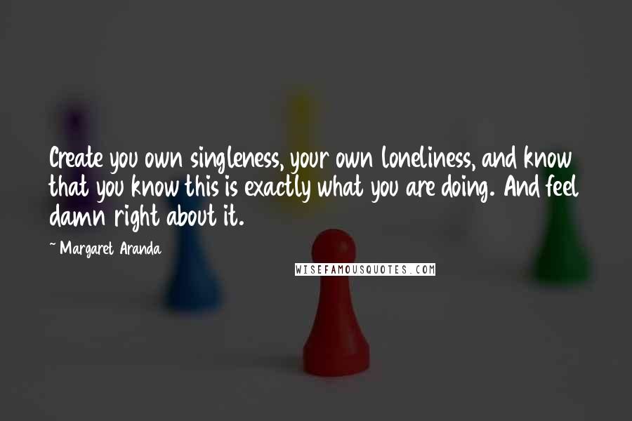 Margaret Aranda Quotes: Create you own singleness, your own loneliness, and know that you know this is exactly what you are doing. And feel damn right about it.