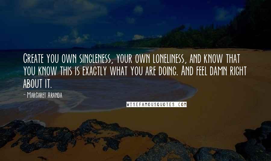 Margaret Aranda Quotes: Create you own singleness, your own loneliness, and know that you know this is exactly what you are doing. And feel damn right about it.