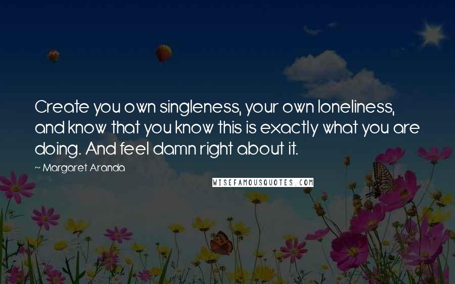 Margaret Aranda Quotes: Create you own singleness, your own loneliness, and know that you know this is exactly what you are doing. And feel damn right about it.