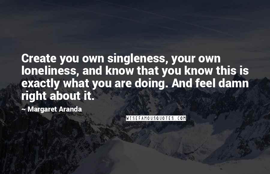 Margaret Aranda Quotes: Create you own singleness, your own loneliness, and know that you know this is exactly what you are doing. And feel damn right about it.