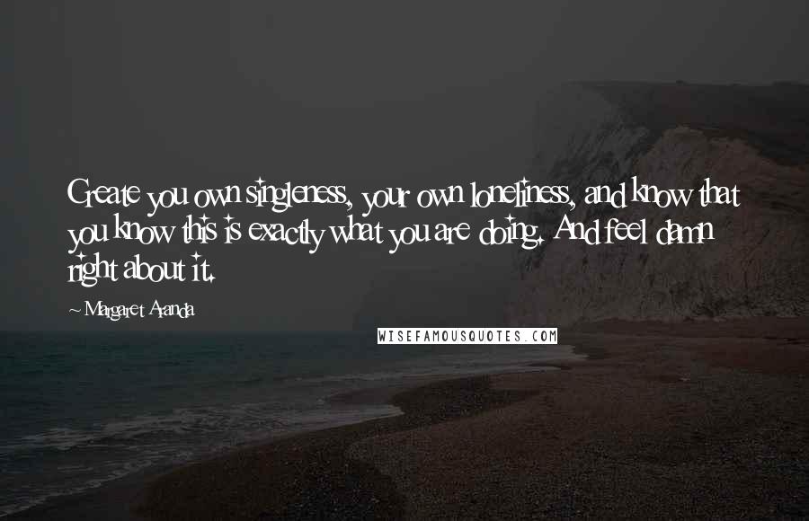 Margaret Aranda Quotes: Create you own singleness, your own loneliness, and know that you know this is exactly what you are doing. And feel damn right about it.