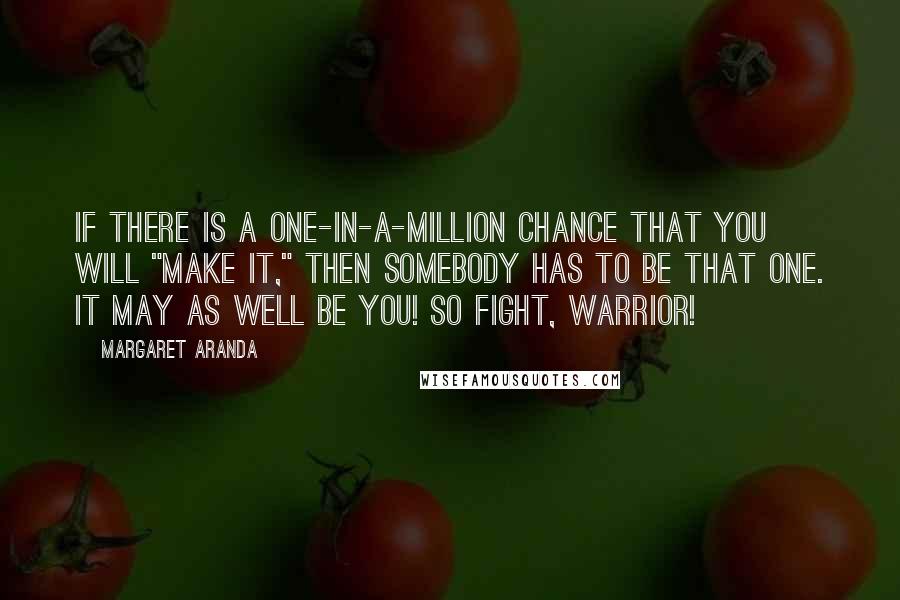 Margaret Aranda Quotes: If there is a one-in-a-million chance that you will "make it," then SOMEBODY has to be that ONE. It may as well be YOU! So FIGHT, WARRIOR!