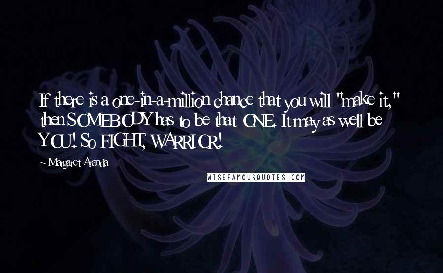 Margaret Aranda Quotes: If there is a one-in-a-million chance that you will "make it," then SOMEBODY has to be that ONE. It may as well be YOU! So FIGHT, WARRIOR!