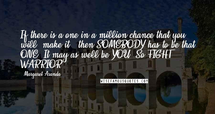 Margaret Aranda Quotes: If there is a one-in-a-million chance that you will "make it," then SOMEBODY has to be that ONE. It may as well be YOU! So FIGHT, WARRIOR!