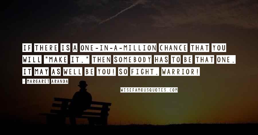 Margaret Aranda Quotes: If there is a one-in-a-million chance that you will "make it," then SOMEBODY has to be that ONE. It may as well be YOU! So FIGHT, WARRIOR!