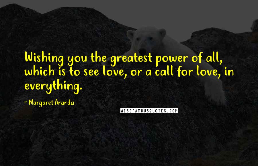 Margaret Aranda Quotes: Wishing you the greatest power of all, which is to see love, or a call for love, in everything.