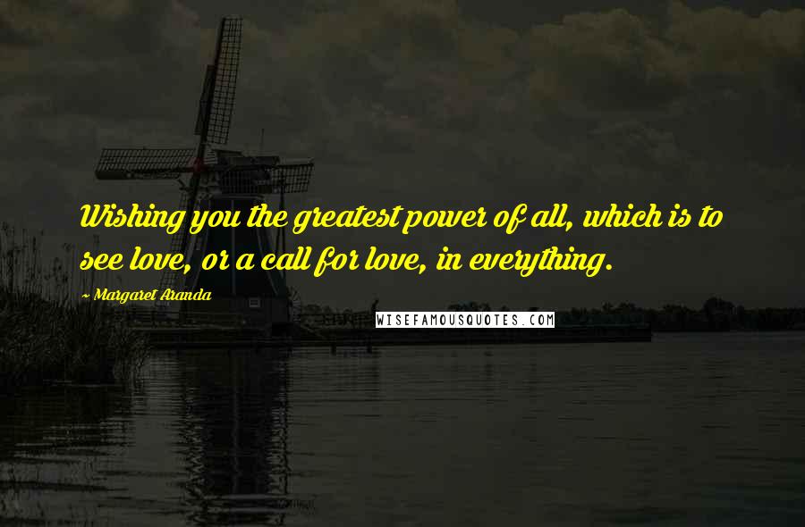 Margaret Aranda Quotes: Wishing you the greatest power of all, which is to see love, or a call for love, in everything.