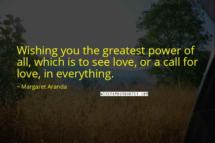 Margaret Aranda Quotes: Wishing you the greatest power of all, which is to see love, or a call for love, in everything.