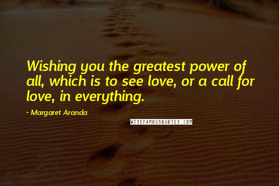 Margaret Aranda Quotes: Wishing you the greatest power of all, which is to see love, or a call for love, in everything.