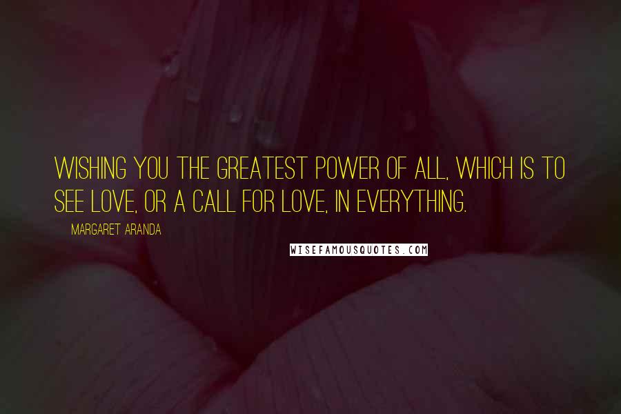 Margaret Aranda Quotes: Wishing you the greatest power of all, which is to see love, or a call for love, in everything.