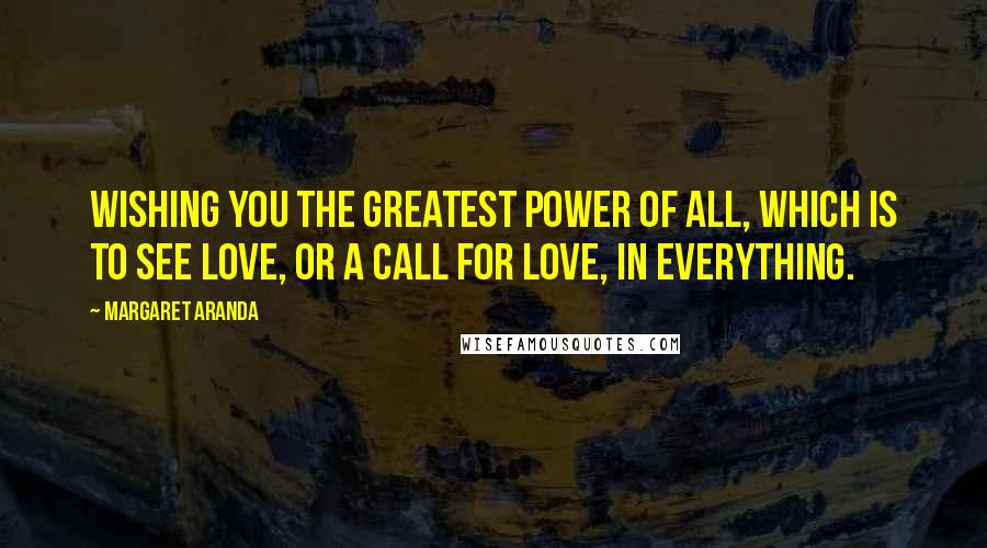 Margaret Aranda Quotes: Wishing you the greatest power of all, which is to see love, or a call for love, in everything.