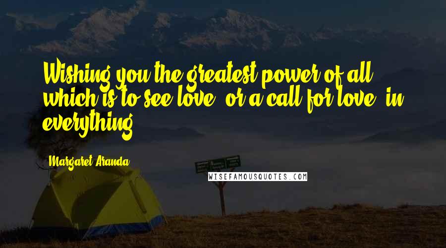 Margaret Aranda Quotes: Wishing you the greatest power of all, which is to see love, or a call for love, in everything.