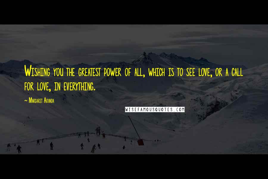 Margaret Aranda Quotes: Wishing you the greatest power of all, which is to see love, or a call for love, in everything.