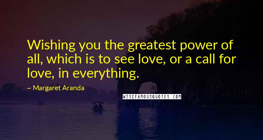 Margaret Aranda Quotes: Wishing you the greatest power of all, which is to see love, or a call for love, in everything.