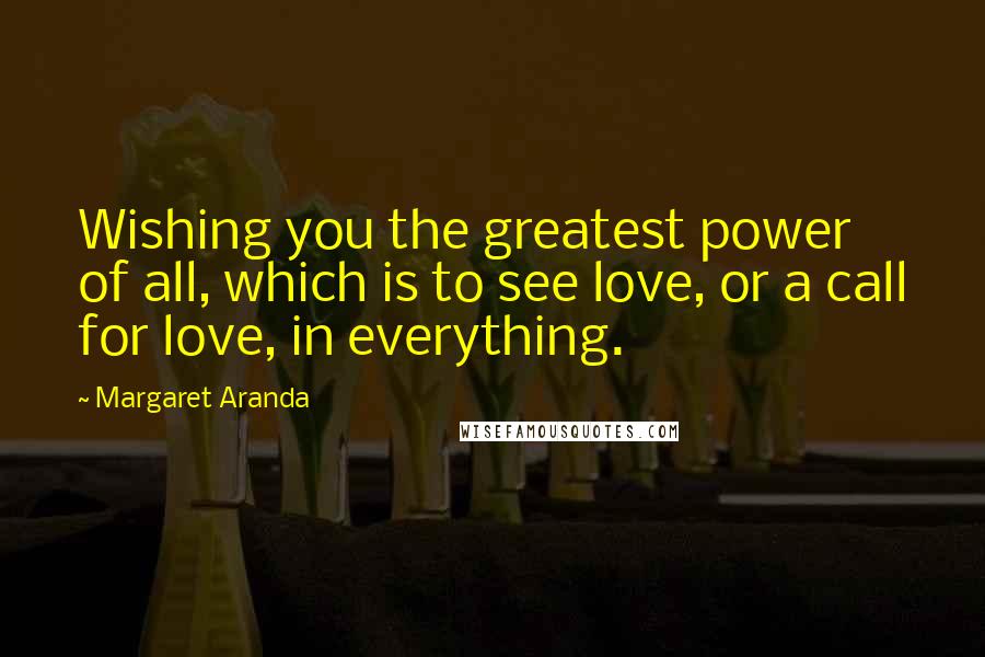 Margaret Aranda Quotes: Wishing you the greatest power of all, which is to see love, or a call for love, in everything.