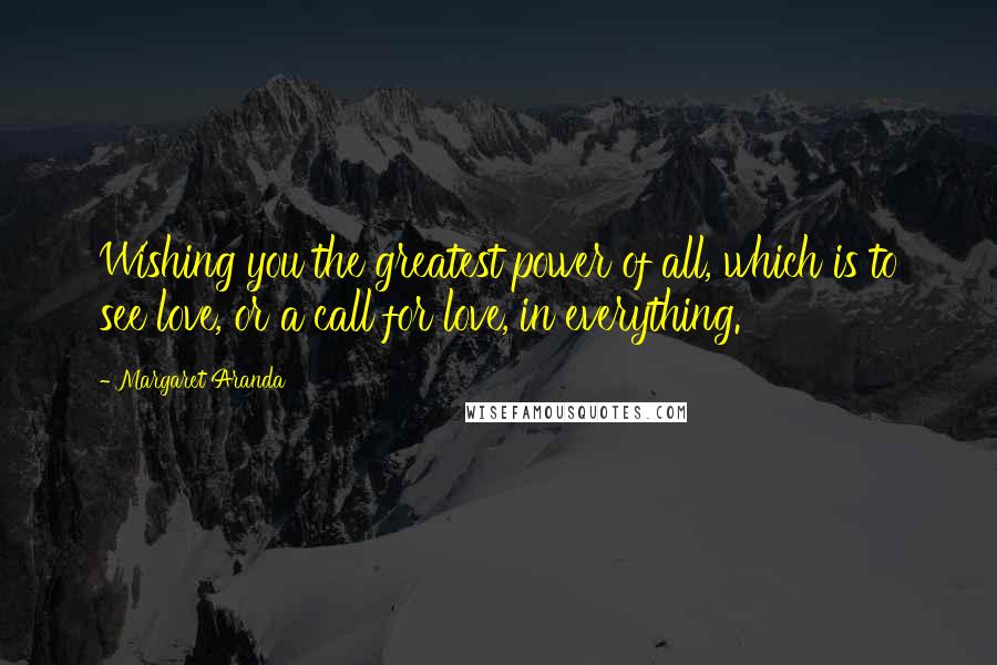 Margaret Aranda Quotes: Wishing you the greatest power of all, which is to see love, or a call for love, in everything.