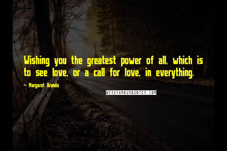 Margaret Aranda Quotes: Wishing you the greatest power of all, which is to see love, or a call for love, in everything.