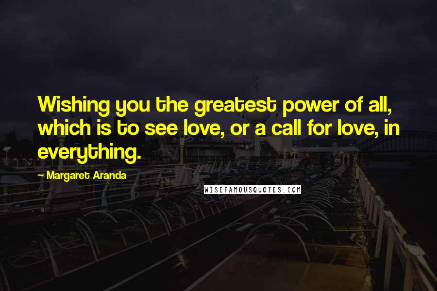 Margaret Aranda Quotes: Wishing you the greatest power of all, which is to see love, or a call for love, in everything.