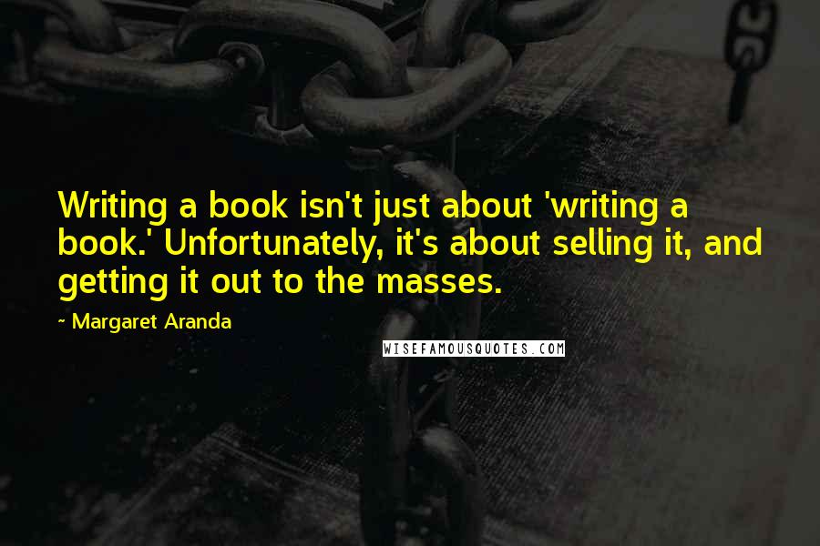 Margaret Aranda Quotes: Writing a book isn't just about 'writing a book.' Unfortunately, it's about selling it, and getting it out to the masses.