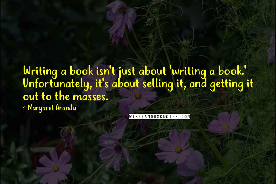 Margaret Aranda Quotes: Writing a book isn't just about 'writing a book.' Unfortunately, it's about selling it, and getting it out to the masses.