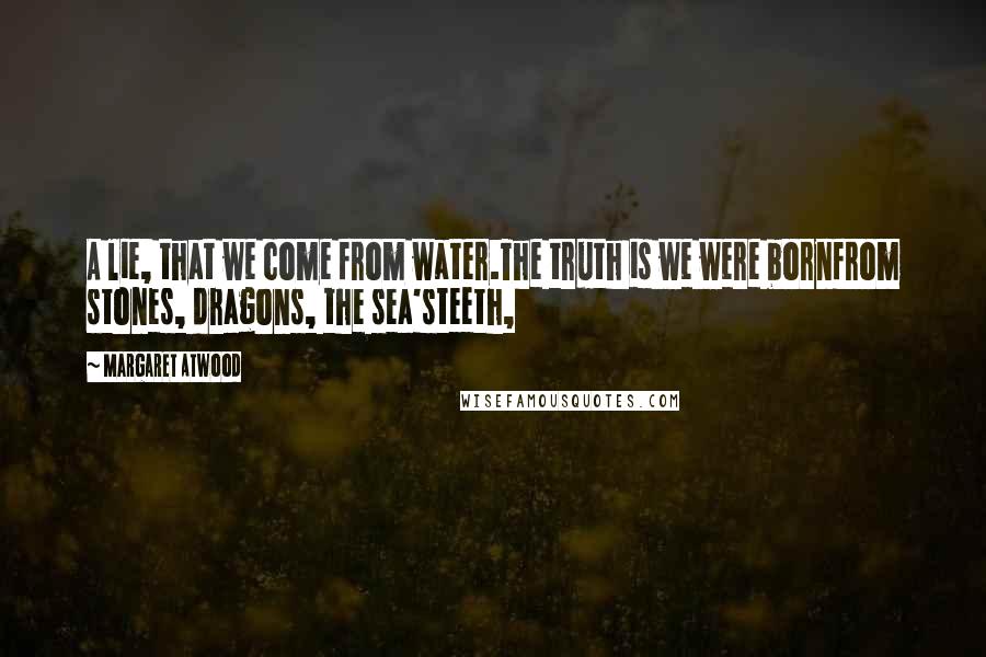 Margaret Atwood Quotes: A lie, that we come from water.The truth is we were bornfrom stones, dragons, the sea'steeth,