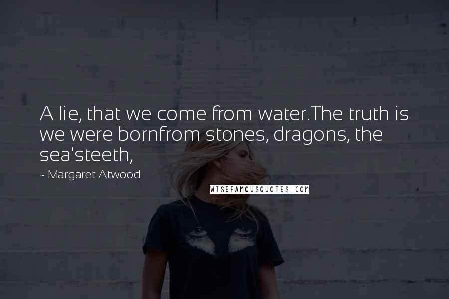 Margaret Atwood Quotes: A lie, that we come from water.The truth is we were bornfrom stones, dragons, the sea'steeth,