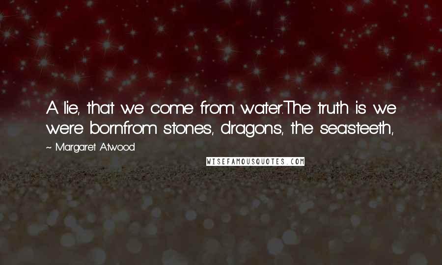 Margaret Atwood Quotes: A lie, that we come from water.The truth is we were bornfrom stones, dragons, the sea'steeth,