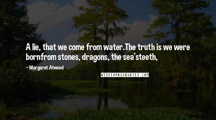 Margaret Atwood Quotes: A lie, that we come from water.The truth is we were bornfrom stones, dragons, the sea'steeth,