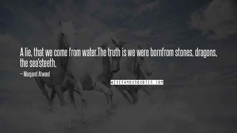 Margaret Atwood Quotes: A lie, that we come from water.The truth is we were bornfrom stones, dragons, the sea'steeth,